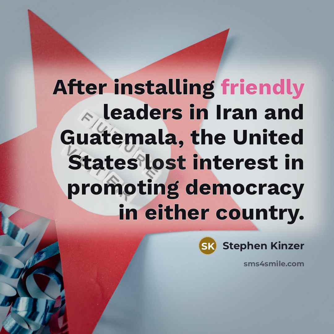 “After installing friendly leaders in Iran and Guatemala, the United States lost interest in promoting democracy in either country.” quote by Stephen Kinzer