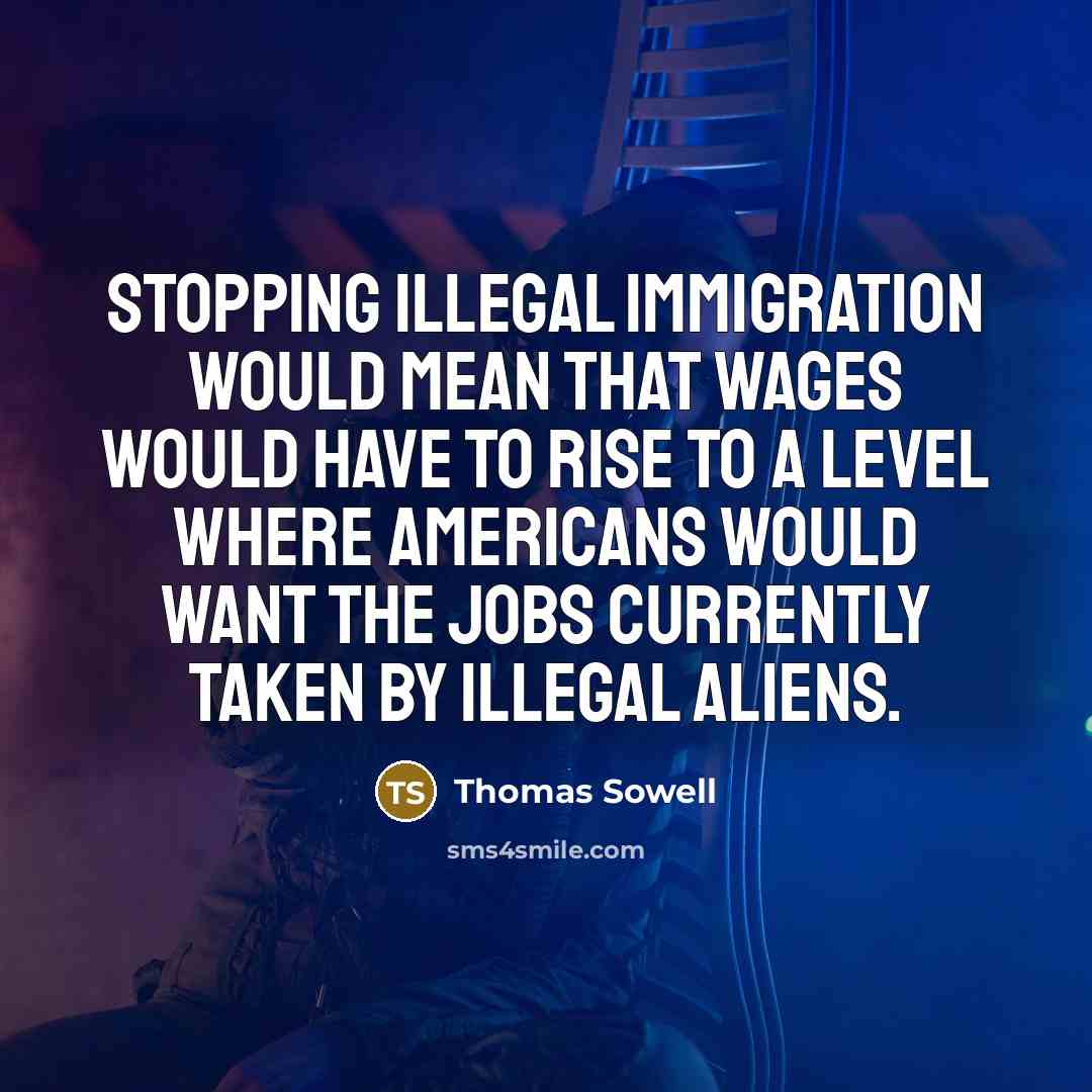 “Stopping illegal immigration would mean that wages would have to rise to a level where Americans would want the jobs currently taken by illegal aliens.” quote by Thomas Sowell