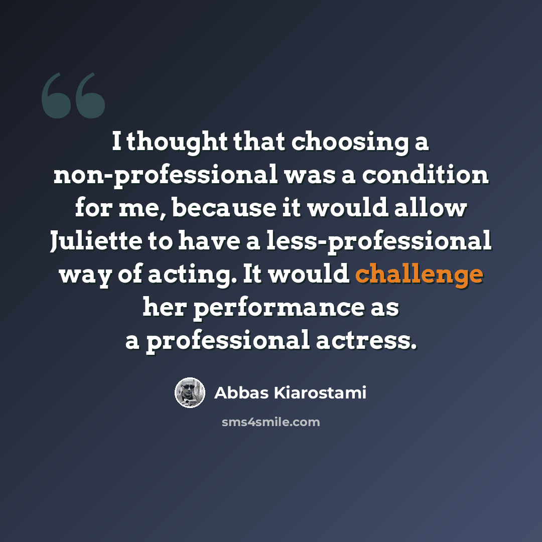 “I thought that choosing a non-professional was a condition for me, because it would allow Juliette to have a less-professional way of acting. It would challenge her performance as a professional actress.” quote by Abbas Kiarostami