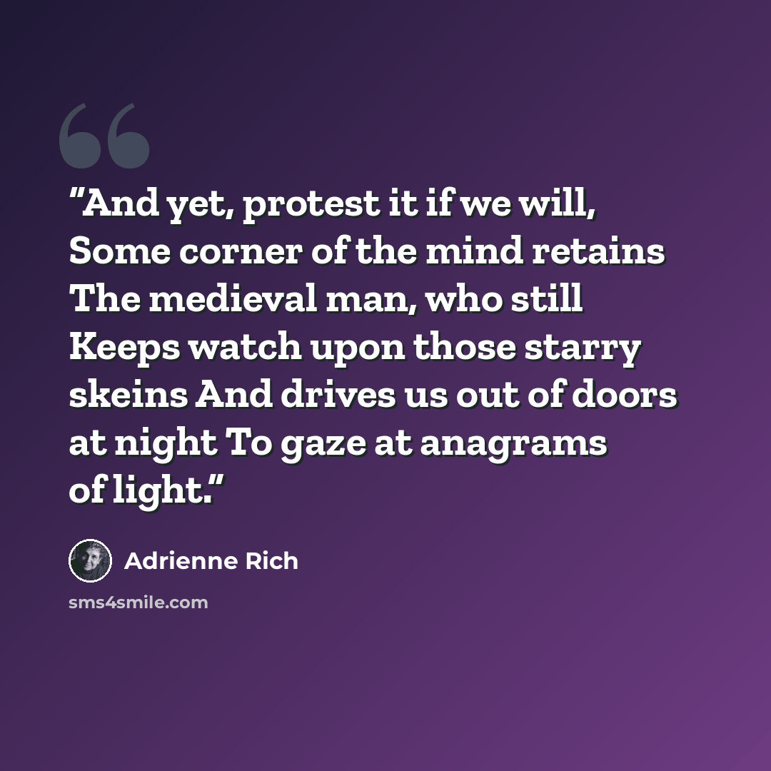 “And yet, protest it if we will, Some corner of the mind retains The medieval man, who still Keeps watch upon those starry skeins And drives us out of doors at night To gaze at anagrams of light.” quote by Adrienne Rich
