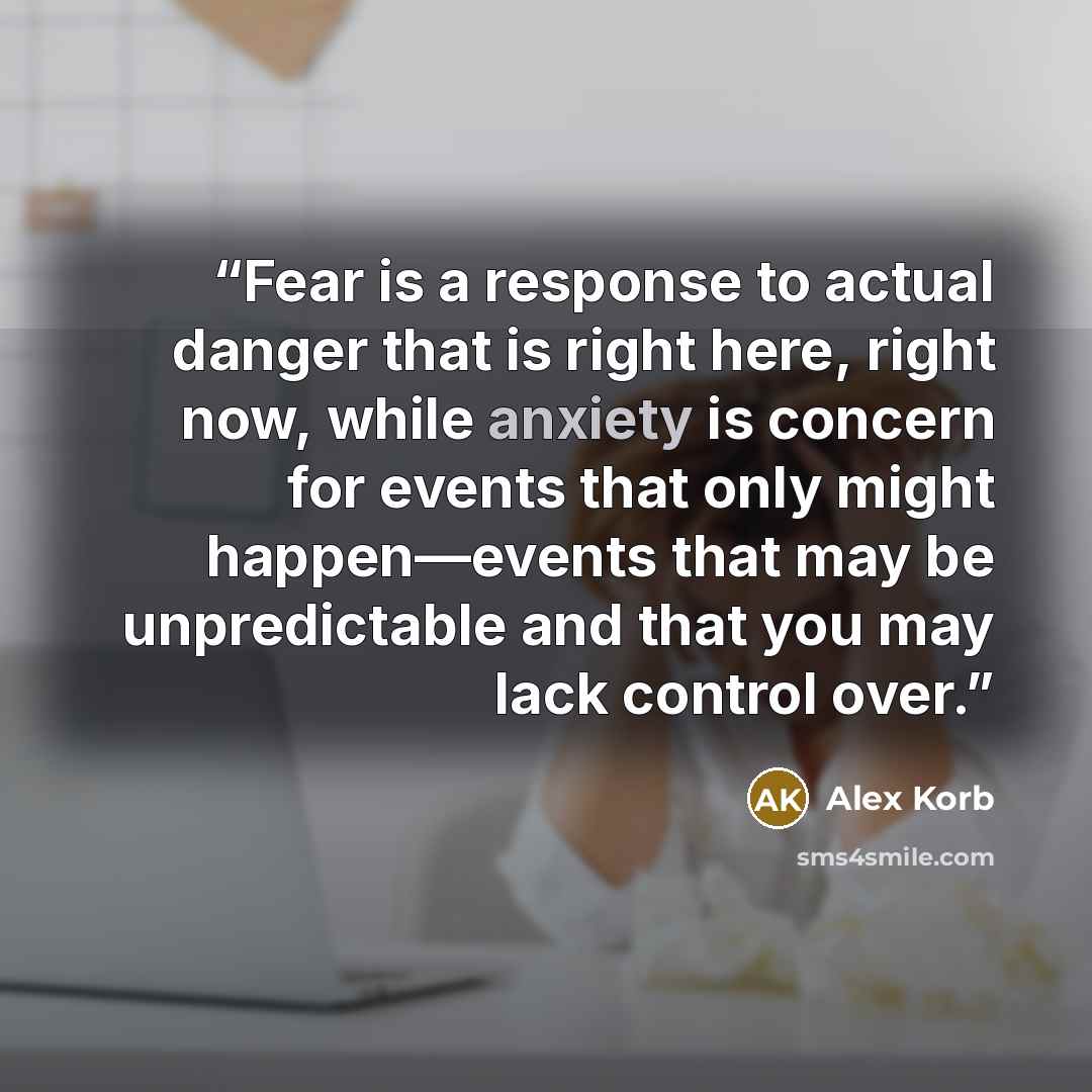 “Fear is a response to actual danger that is right here, right now, while anxiety is concern for events that only might happen—events that may be unpredictable and that you may lack control over.” quote by Alex Korb