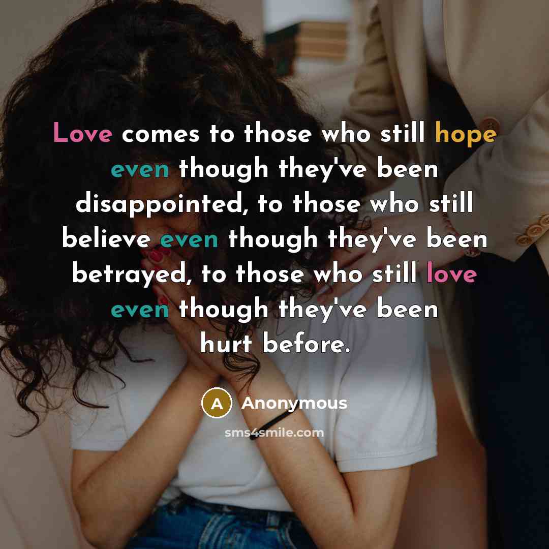 “Love comes to those who still hope even though they've been disappointed, to those who still believe even though they've been betrayed, to those who still love even though they've been hurt before.” quote by Anonymous