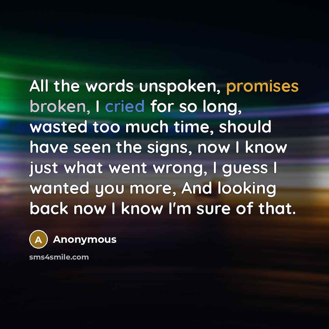 “All the words unspoken, promises broken, I cried for so long, wasted too much time, should have seen the signs, now I know just what went wrong, I guess I wanted you more, And looking back now I know I'm sure of that.” quote by Anonymous