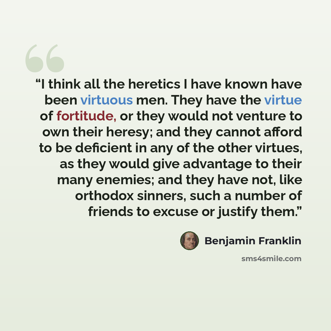 “I think all the heretics I have known have been virtuous men. They have the virtue of fortitude, or they would not venture to own their heresy; and they cannot afford to be deficient in any of the other virtues, as they would give advantage to their many enemies; and they have not, like orthodox…” quote by Benjamin Franklin