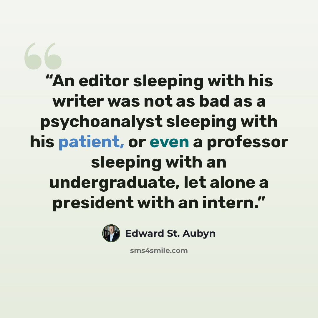 “An editor sleeping with his writer was not as bad as a psychoanalyst sleeping with his patient, or even a professor sleeping with an undergraduate, let alone a president with an intern.” quote by Edward St. Aubyn