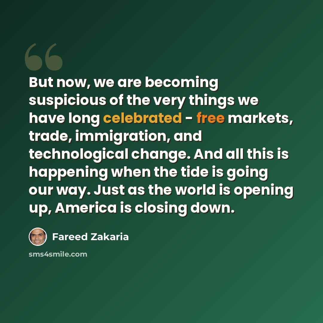 “But now, we are becoming suspicious of the very things we have long celebrated - free markets, trade, immigration, and technological change. And all this is happening when the tide is going our way. Just as the world is opening up, America is closing down.” quote by Fareed Zakaria