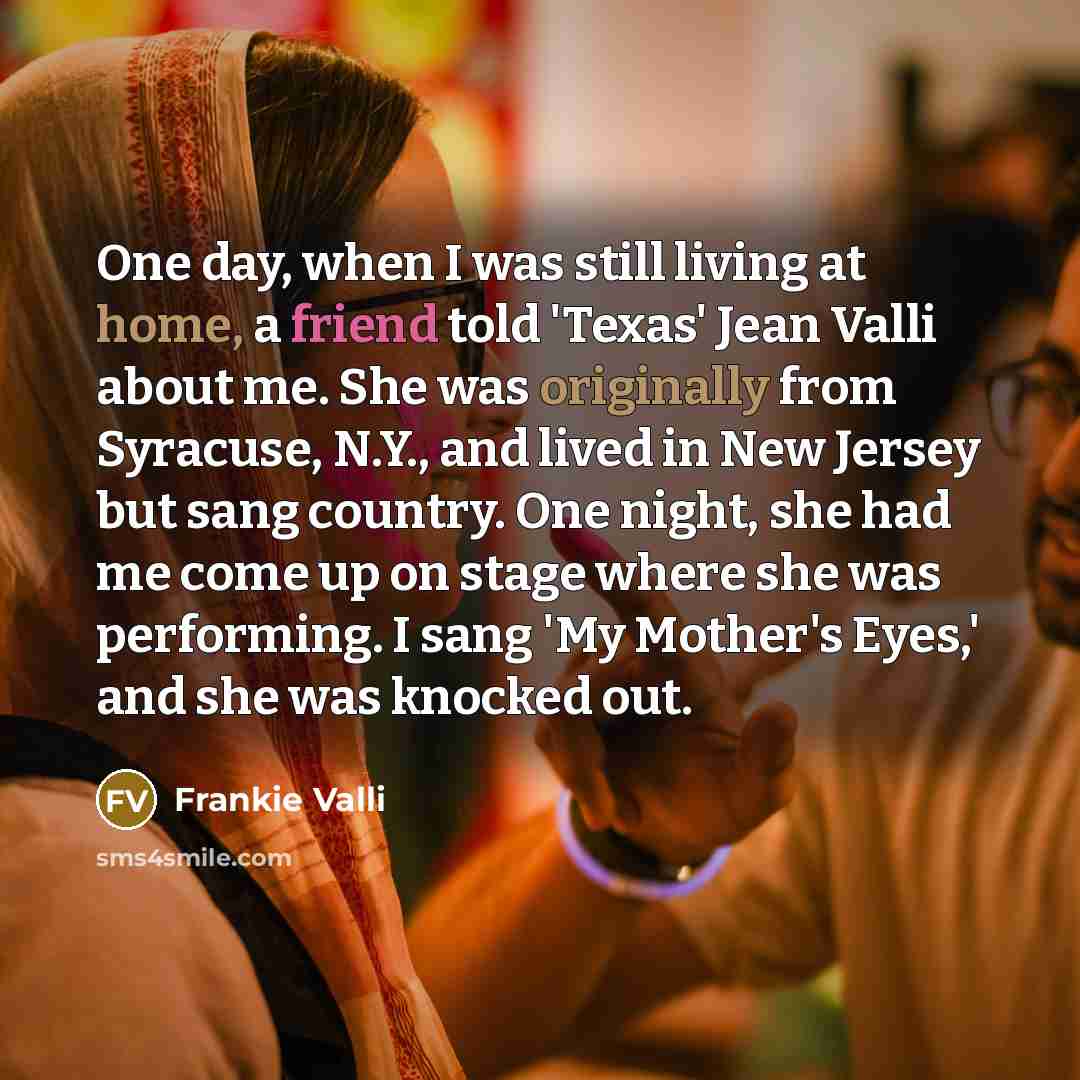 “One day, when I was still living at home, a friend told 'Texas' Jean Valli about me. She was originally from Syracuse, N.Y., and lived in New Jersey but sang country. One night, she had me come up on stage where she was performing. I sang 'My Mother's Eyes,' and she was knocked out.” quote by Frankie Valli