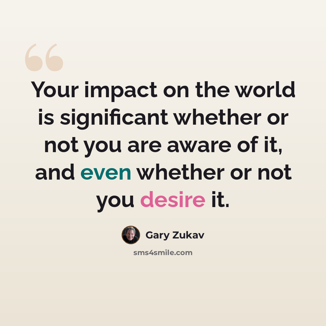 “Your impact on the world is significant whether or not you are aware of it, and even whether or not you desire it.” quote by Gary Zukav