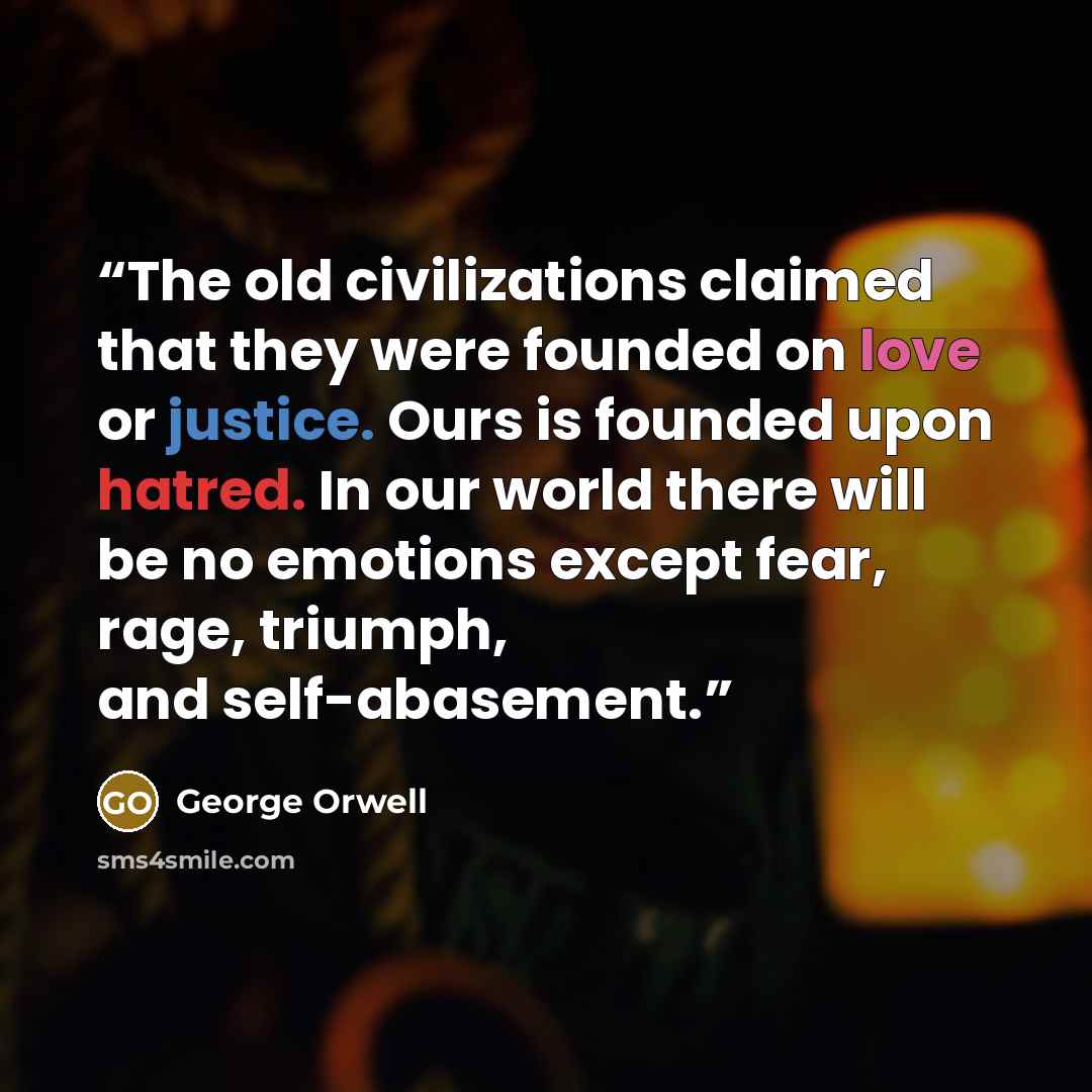 “The old civilizations claimed that they were founded on love or justice. Ours is founded upon hatred. In our world there will be no emotions except fear, rage, triumph, and self-abasement.” quote by George Orwell