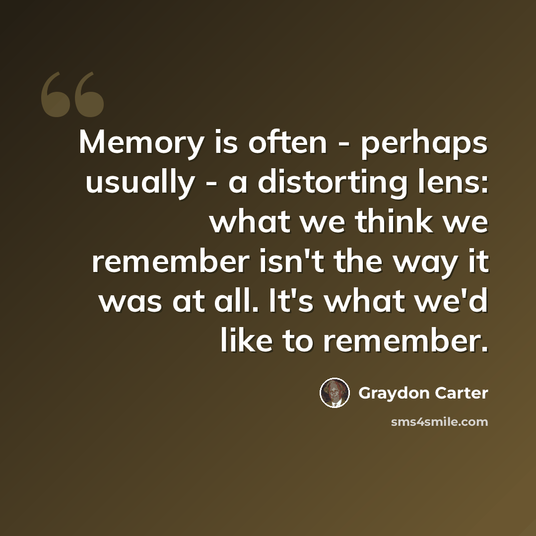 “Memory is often - perhaps usually - a distorting lens: what we think we remember isn't the way it was at all. It's what we'd like to remember.” quote by Graydon Carter