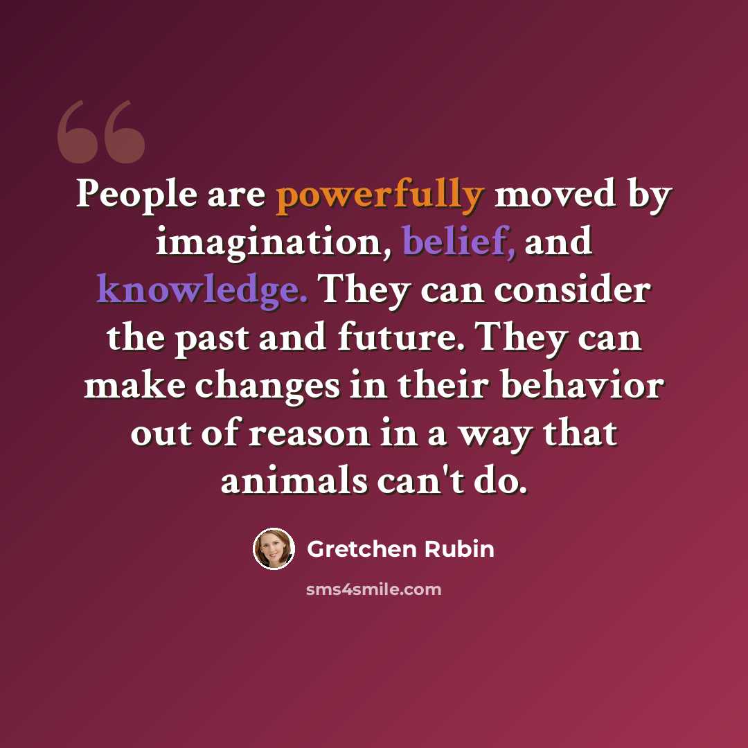 “People are powerfully moved by imagination, belief, and knowledge. They can consider the past and future. They can make changes in their behavior out of reason in a way that animals can't do.” quote by Gretchen Rubin