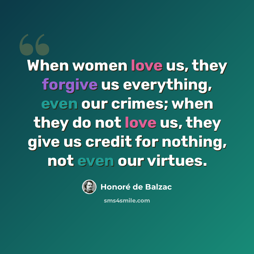 “When women love us, they forgive us everything, even our crimes; when they do not love us, they give us credit for nothing, not even our virtues.” quote by Honore de Balzac