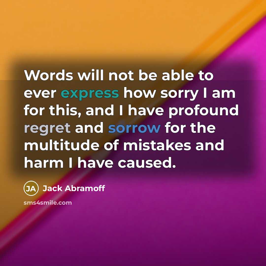 “Words will not be able to ever express how sorry I am for this, and I have profound regret and sorrow for the multitude of mistakes and harm I have caused.” quote by Jack Abramoff