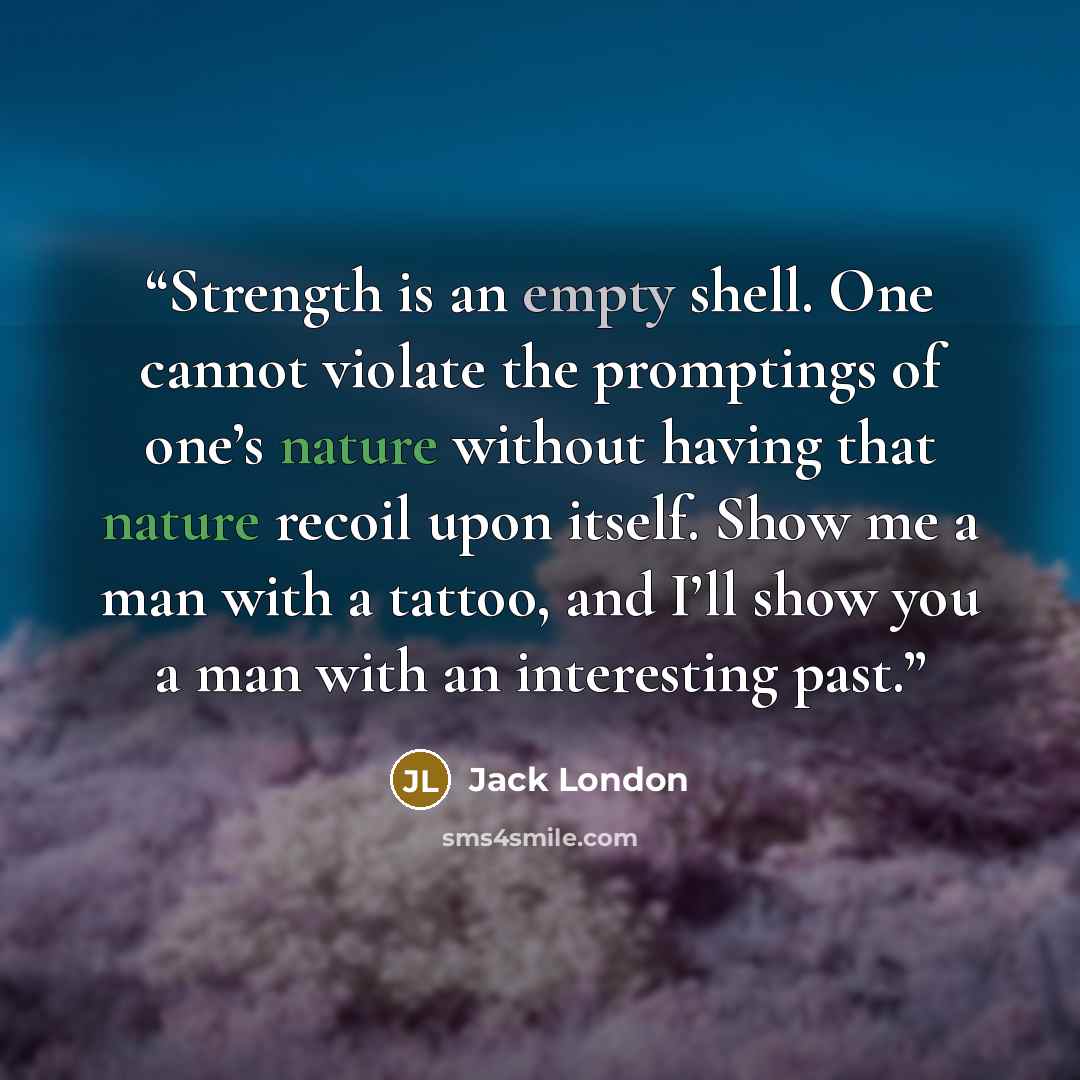 “Strength is an empty shell. One cannot violate the promptings of one’s nature without having that nature recoil upon itself. Show me a man with a tattoo, and I’ll show you a man with an interesting past.” quote by Jack London