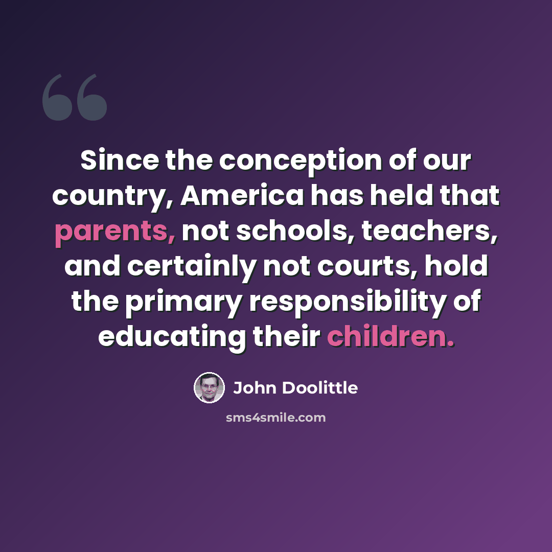 “Since the conception of our country, America has held that parents, not schools, teachers, and certainly not courts, hold the primary responsibility of educating their children.” quote by John Doolittle