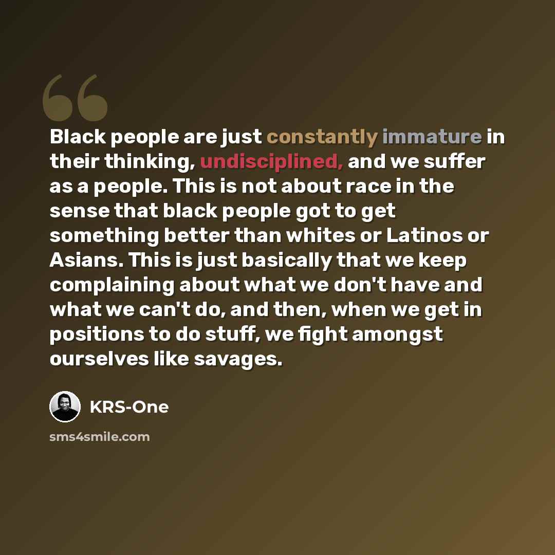 “Black people are just constantly immature in their thinking, undisciplined, and we suffer as a people. This is not about race in the sense that black people got to get something better than whites or Latinos or Asians. This is just basically that we keep complaining about what we don't have and…” quote by KRS-One