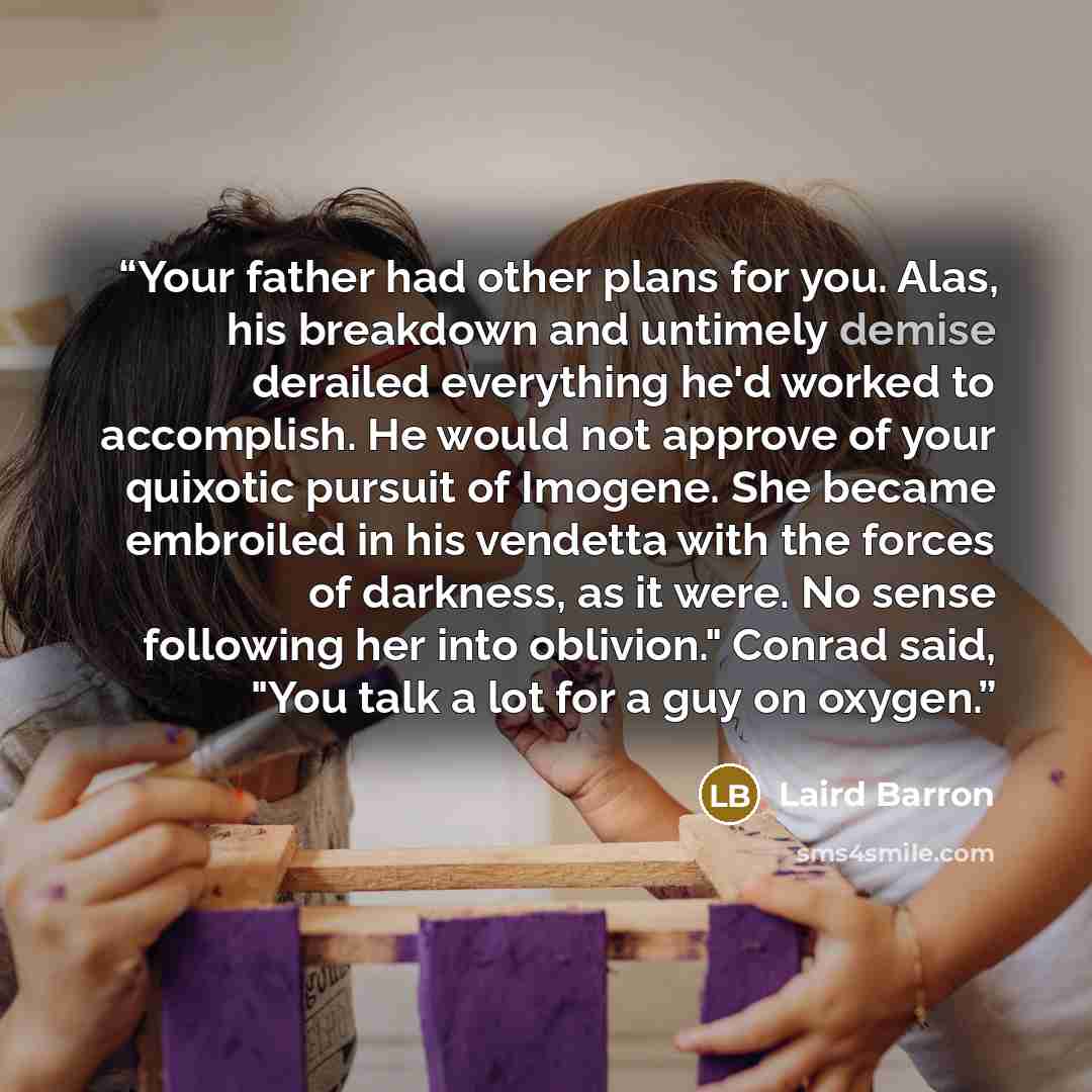 “Your father had other plans for you. Alas, his breakdown and untimely demise derailed everything he'd worked to accomplish. He would not approve of your quixotic pursuit of Imogene. She became embroiled in his vendetta with the forces of darkness, as it were. No sense following her into oblivion."…” quote by Laird Barron