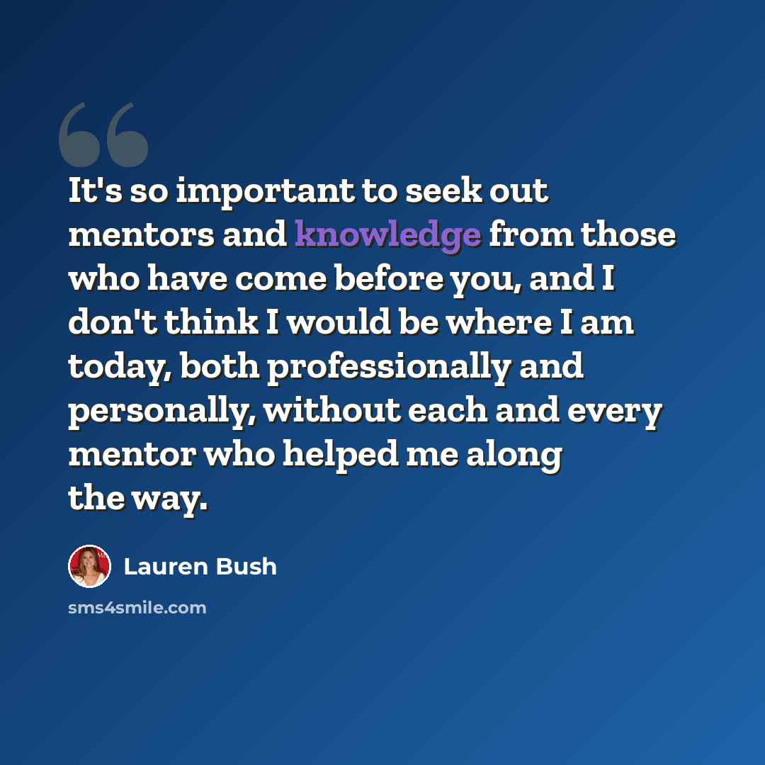 “It's so important to seek out mentors and knowledge from those who have come before you, and I don't think I would be where I am today, both professionally and personally, without each and every mentor who helped me along the way.” quote by Lauren Bush