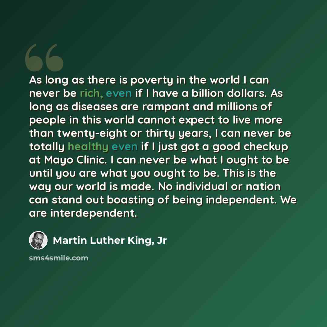 “As long as there is poverty in the world I can never be rich, even if I have a billion dollars. As long as diseases are rampant and millions of people in this world cannot expect to live more than twenty-eight or thirty years, I can never be totally healthy even if I just got a good checkup at…” quote by Martin Luther King, Jr