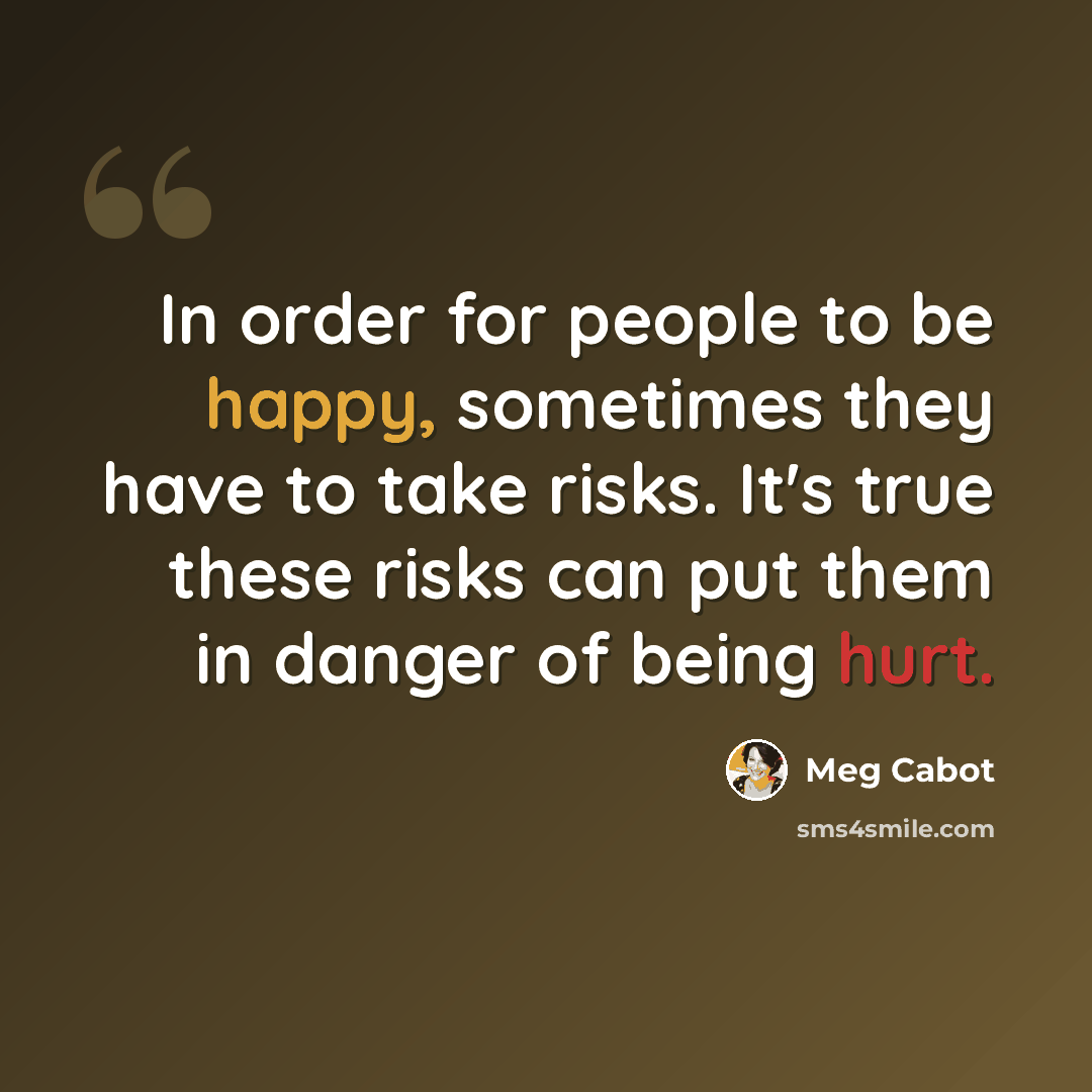 “In order for people to be happy, sometimes they have to take risks. It's true these risks can put them in danger of being hurt.” quote by Meg Cabot
