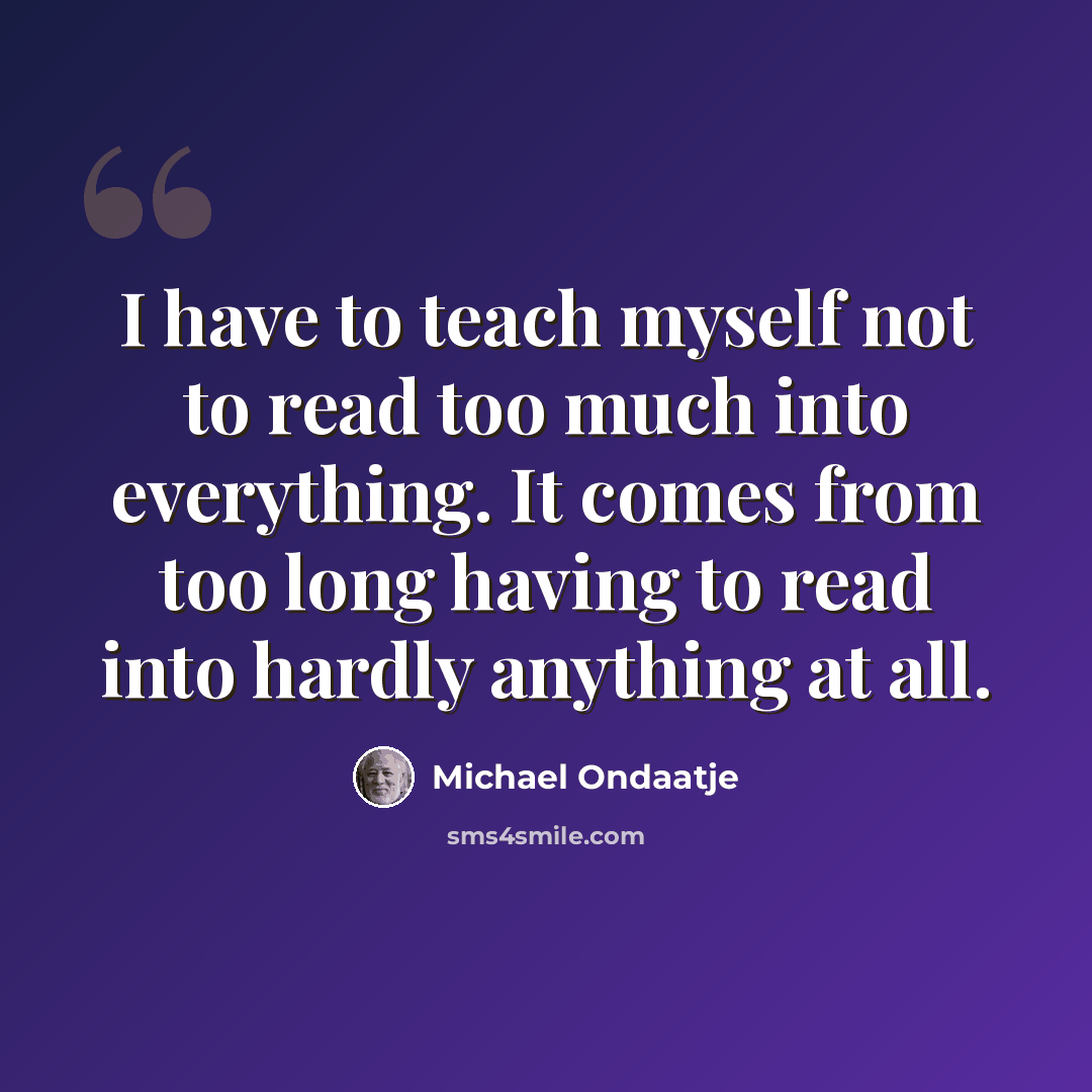 “I have to teach myself not to read too much into everything. It comes from too long having to read into hardly anything at all.” quote by Michael Ondaatje