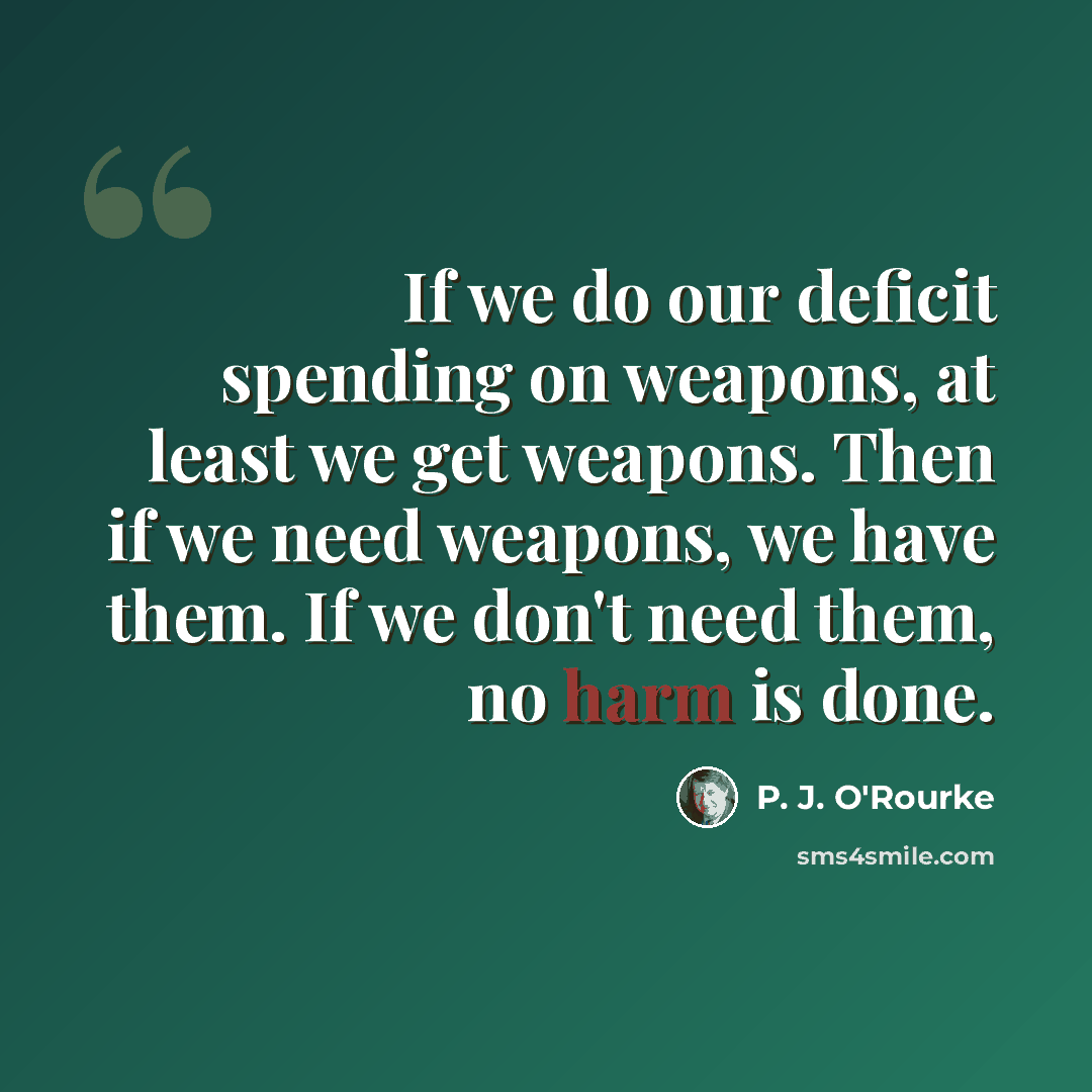 “If we do our deficit spending on weapons, at least we get weapons. Then if we need weapons, we have them. If we don't need them, no harm is done.” quote by P. J. O'Rourke