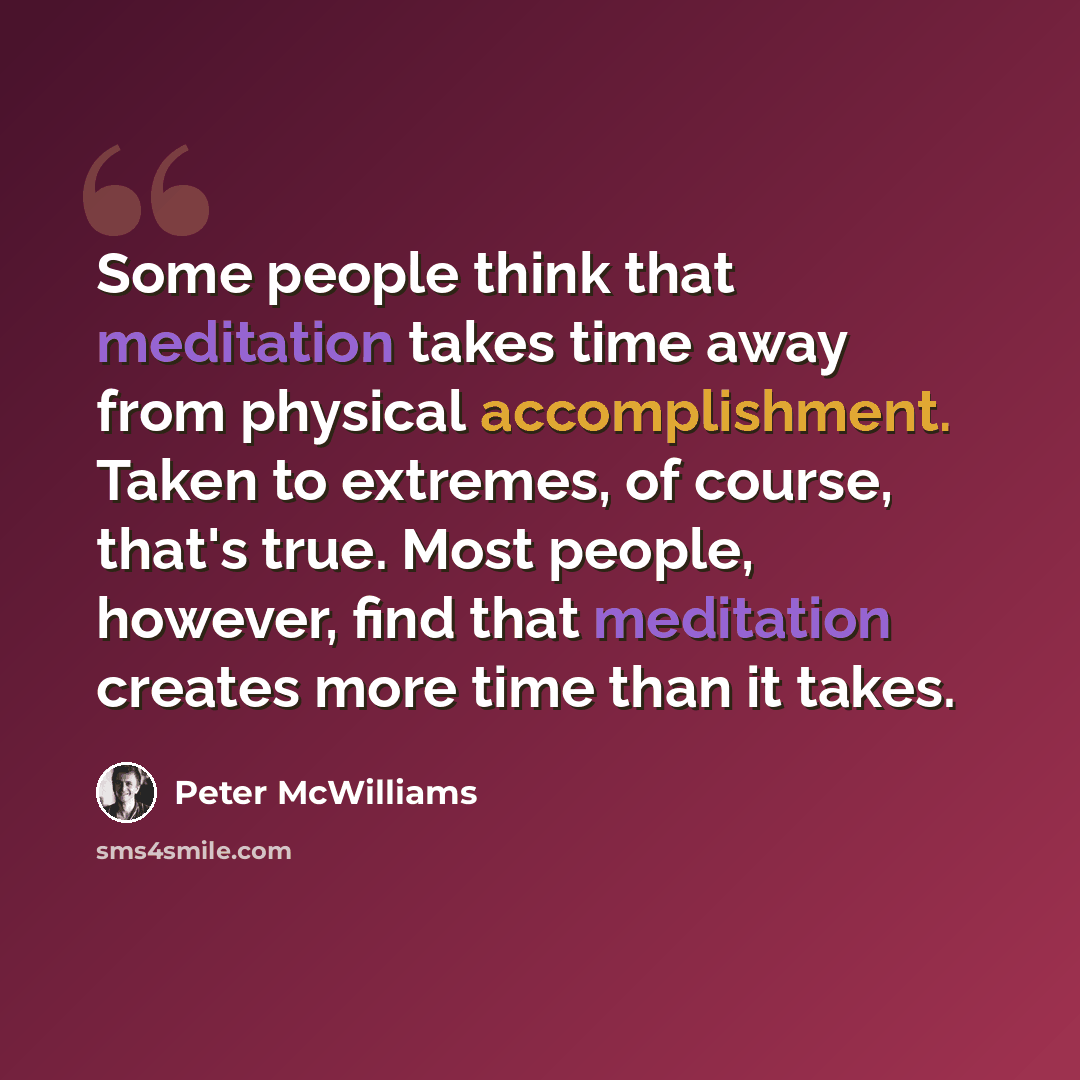 “Some people think that meditation takes time away from physical accomplishment. Taken to extremes, of course, that's true. Most people, however, find that meditation creates more time than it takes.” quote by Peter McWilliams