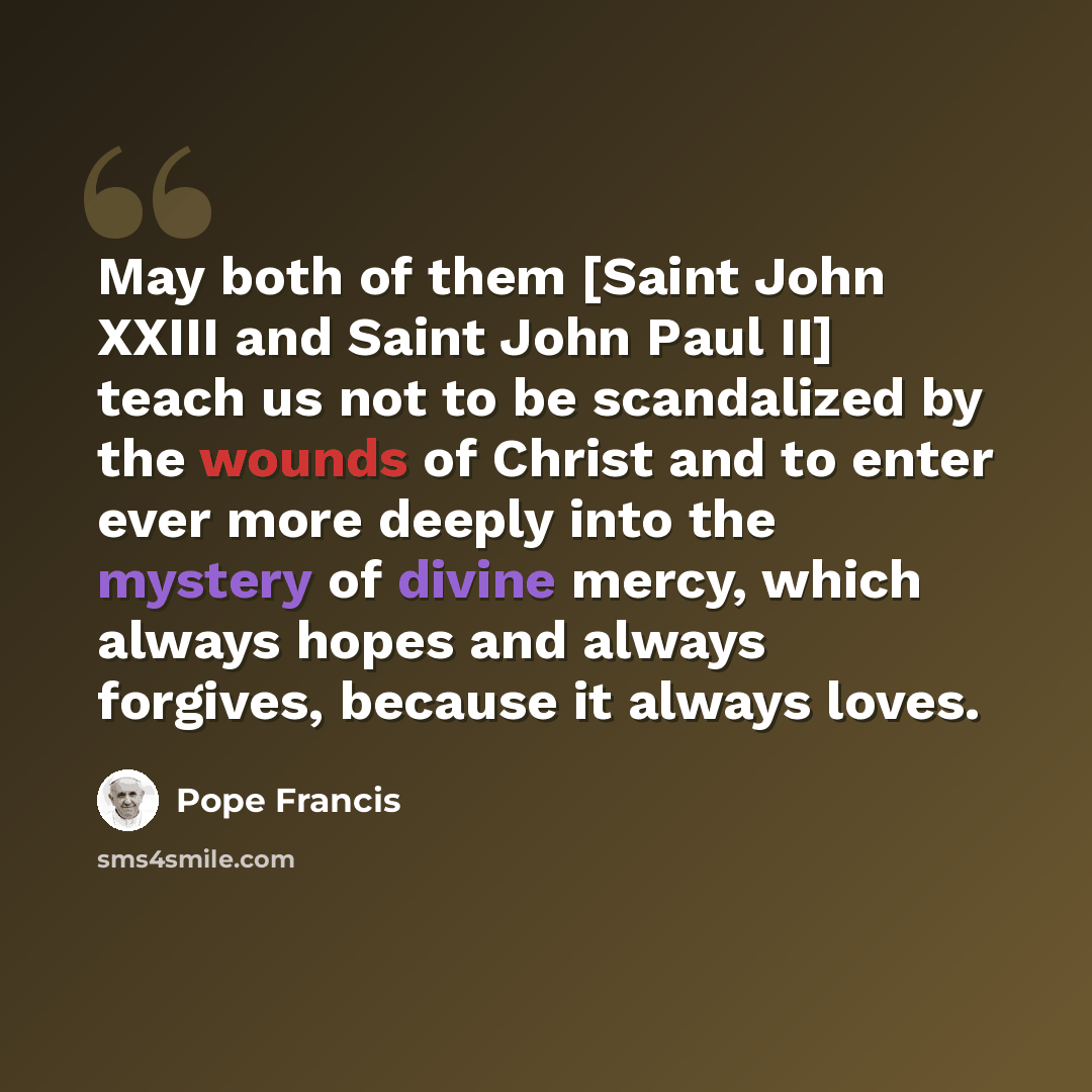 “May both of them [Saint John XXIII and Saint John Paul II] teach us not to be scandalized by the wounds of Christ and to enter ever more deeply into the mystery of divine mercy, which always hopes and always forgives, because it always loves.” quote by Pope Francis