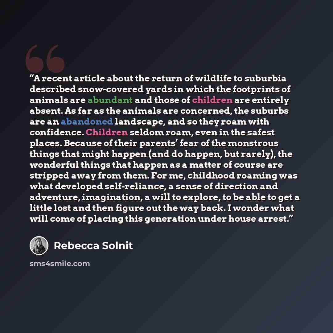 “A recent article about the return of wildlife to suburbia described snow-covered yards in which the footprints of animals are abundant and those of children are entirely absent. As far as the animals are concerned, the suburbs are an abandoned landscape, and so they roam with confidence. Children…” quote by Rebecca Solnit
