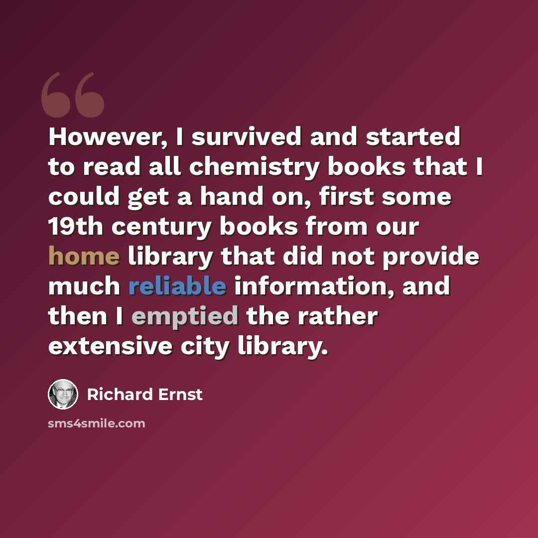 “However, I survived and started to read all chemistry books that I could get a hand on, first some 19th century books from our home library that did not provide much reliable information, and then I emptied the rather extensive city library.” quote by Richard Ernst