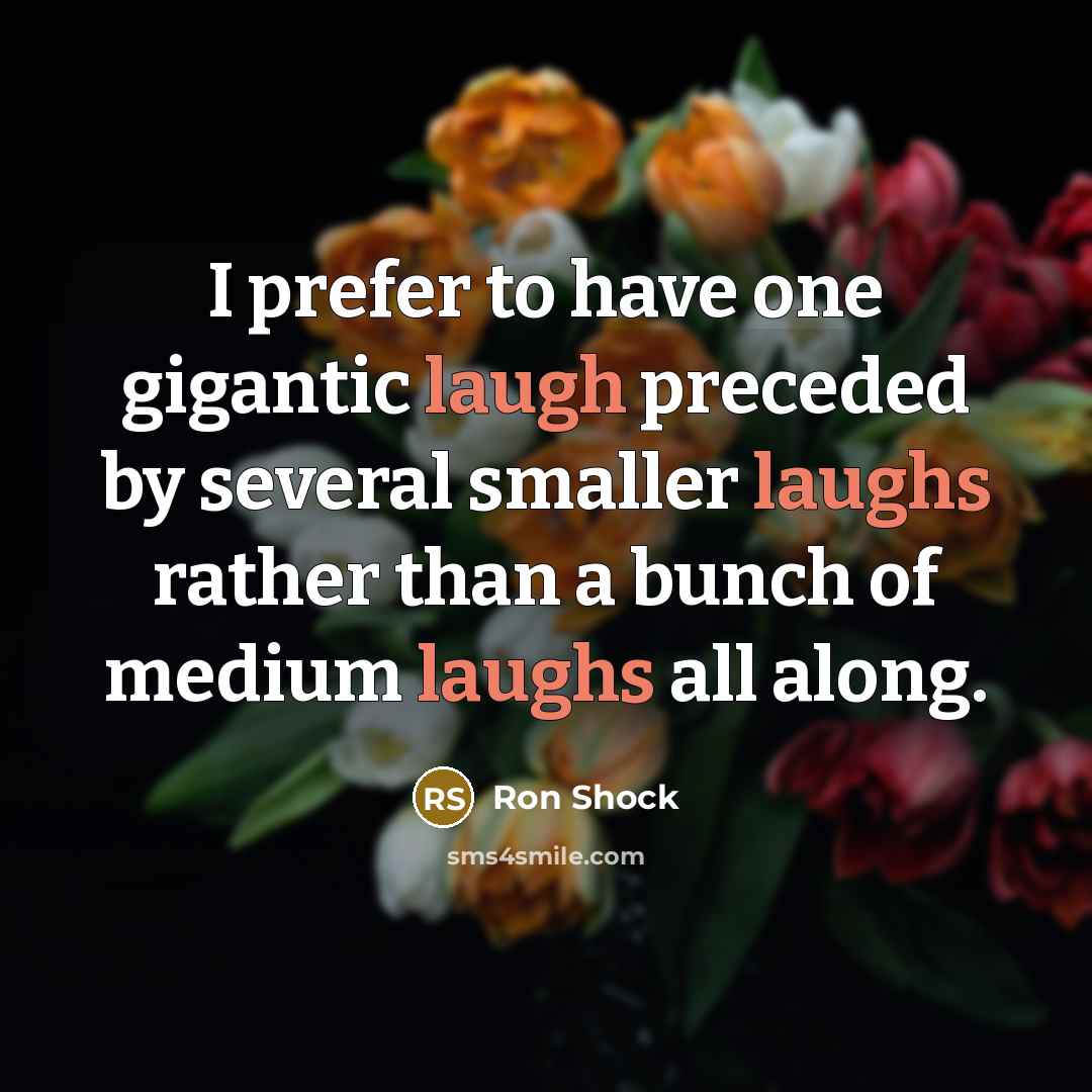 “I prefer to have one gigantic laugh preceded by several smaller laughs rather than a bunch of medium laughs all along.” quote by Ron Shock