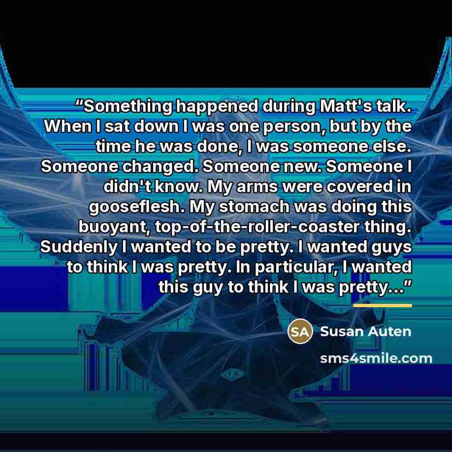 “Something happened during Matt's talk. When I sat down I was one person, but by the time he was done, I was someone else. Someone changed. Someone new. Someone I didn't know. My arms were covered in gooseflesh. My stomach was doing this buoyant, top-of-the-roller-coaster thing. Suddenly I wanted…” quote by Susan Auten
