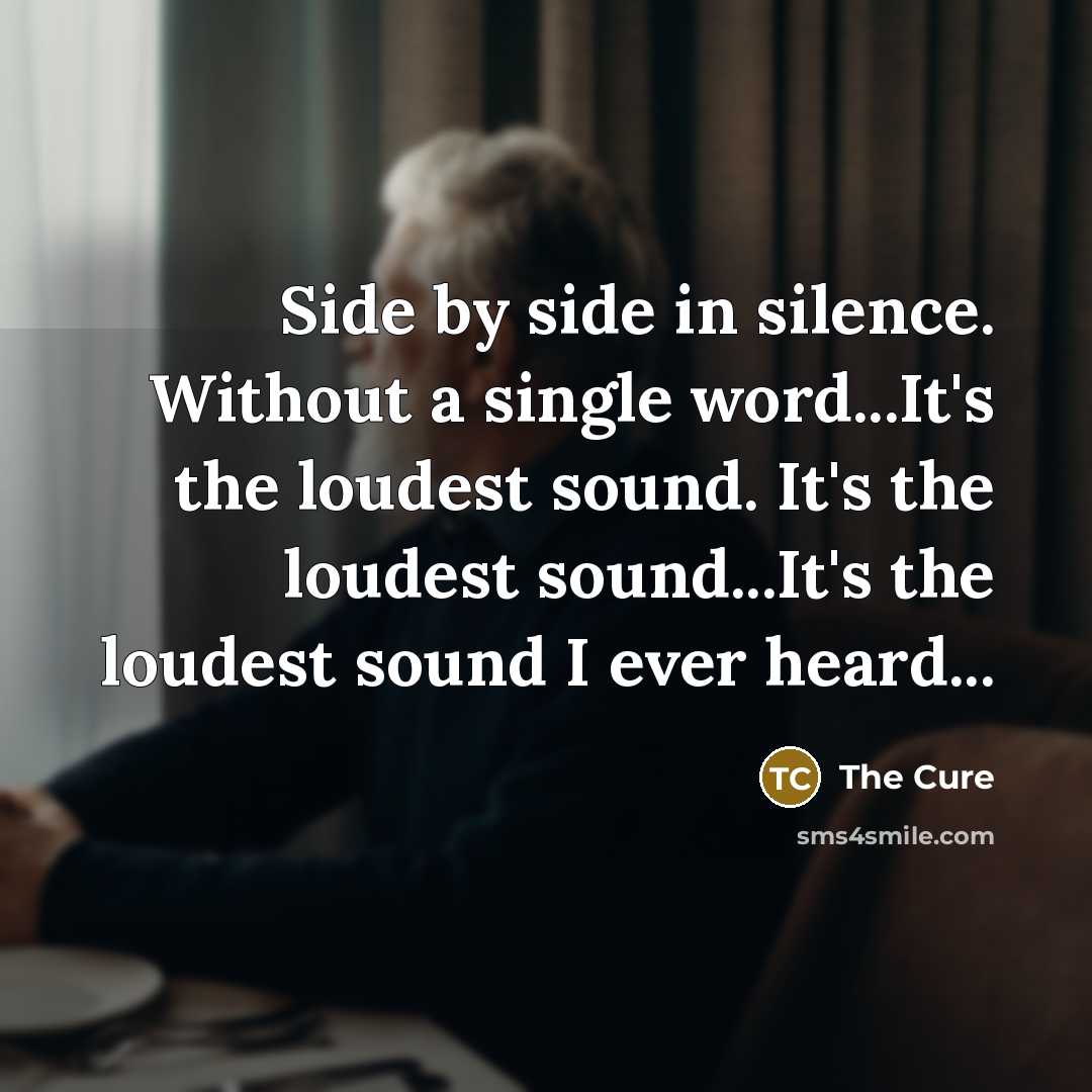 “Side by side in silence. Without a single word...It's the loudest sound. It's the loudest sound...It's the loudest sound I ever heard...” quote by The Cure