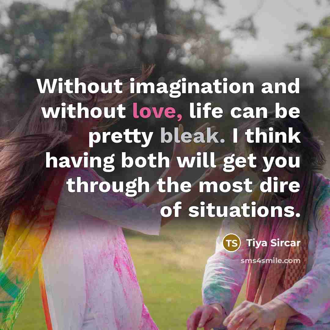 “Without imagination and without love, life can be pretty bleak. I think having both will get you through the most dire of situations.” quote by Tiya Sircar