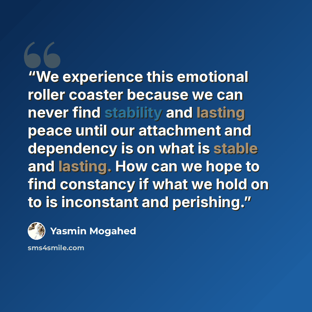 “We experience this emotional roller coaster because we can never find stability and lasting peace until our attachment and dependency is on what is stable and lasting. How can we hope to find constancy if what we hold on to is inconstant and perishing.” quote by Yasmin Mogahed