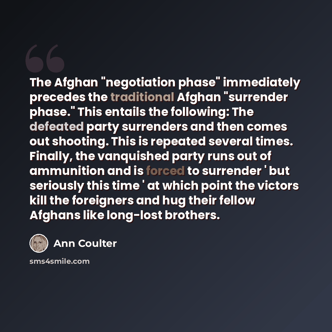 “The Afghan "negotiation phase" immediately precedes the traditional Afghan "surrender phase." This entails the following: The defeated party surrenders and then comes out shooting. This is repeated several times. Finally, the vanquished party runs out of ammunition and is forced to surrender ' but…” quote by Ann Coulter