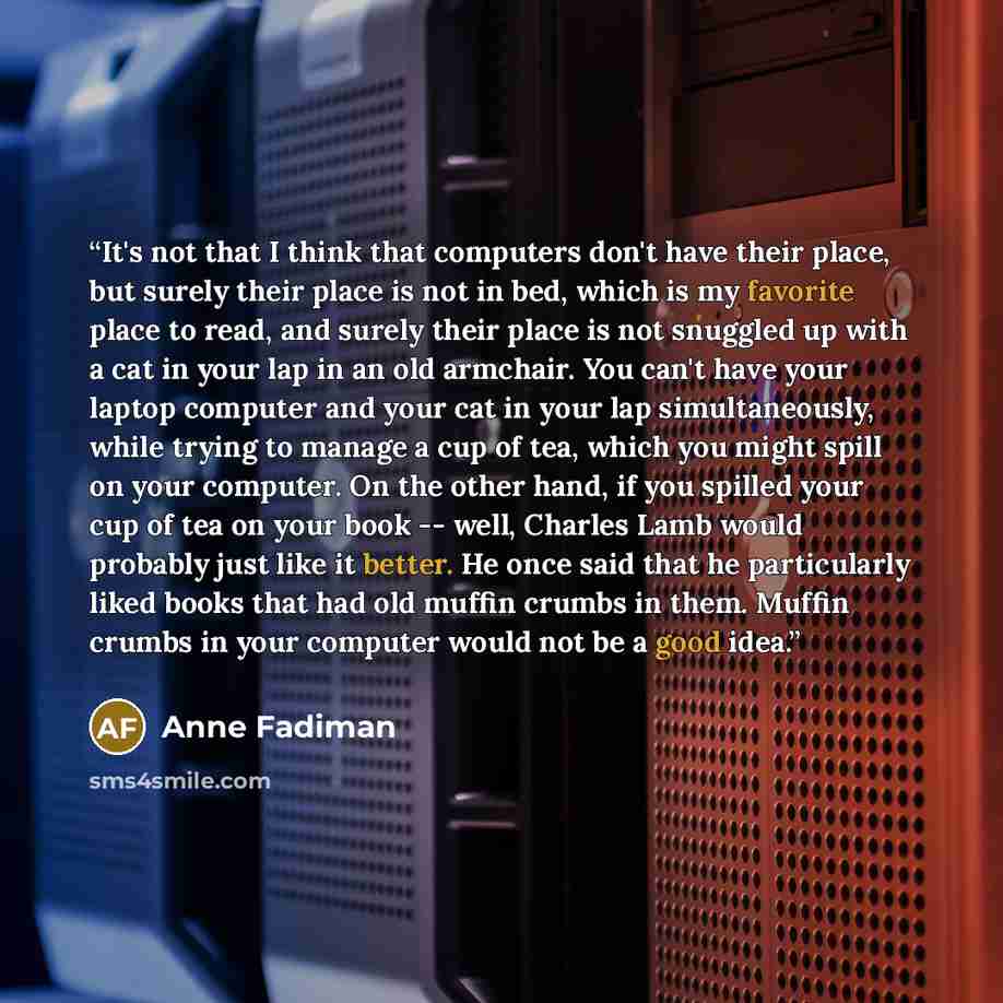 “It's not that I think that computers don't have their place, but surely their place is not in bed, which is my favorite place to read, and surely their place is not snuggled up with a cat in your lap in an old armchair. You can't have your laptop computer and your cat in your lap simultaneously…” quote by Anne Fadiman