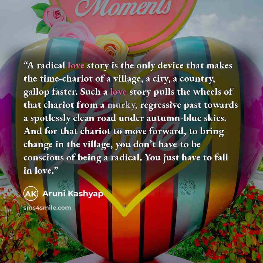 “A radical love story is the only device that makes the time-chariot of a village, a city, a country, gallop faster. Such a love story pulls the wheels of that chariot from a murky, regressive past towards a spotlessly clean road under autumn-blue skies. And for that chariot to move forward, to…” quote by Aruni Kashyap