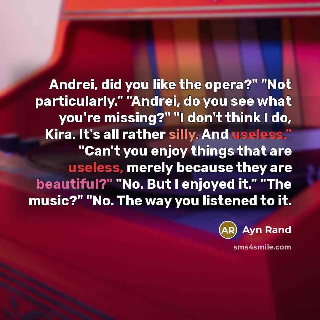 “Andrei, did you like the opera?" "Not particularly." "Andrei, do you see what you're missing?" "I don't think I do, Kira. It's all rather silly. And useless." "Can't you enjoy things that are useless, merely because they are beautiful?" "No. But I enjoyed it." "The music?" "No. The way you…” quote by Ayn Rand