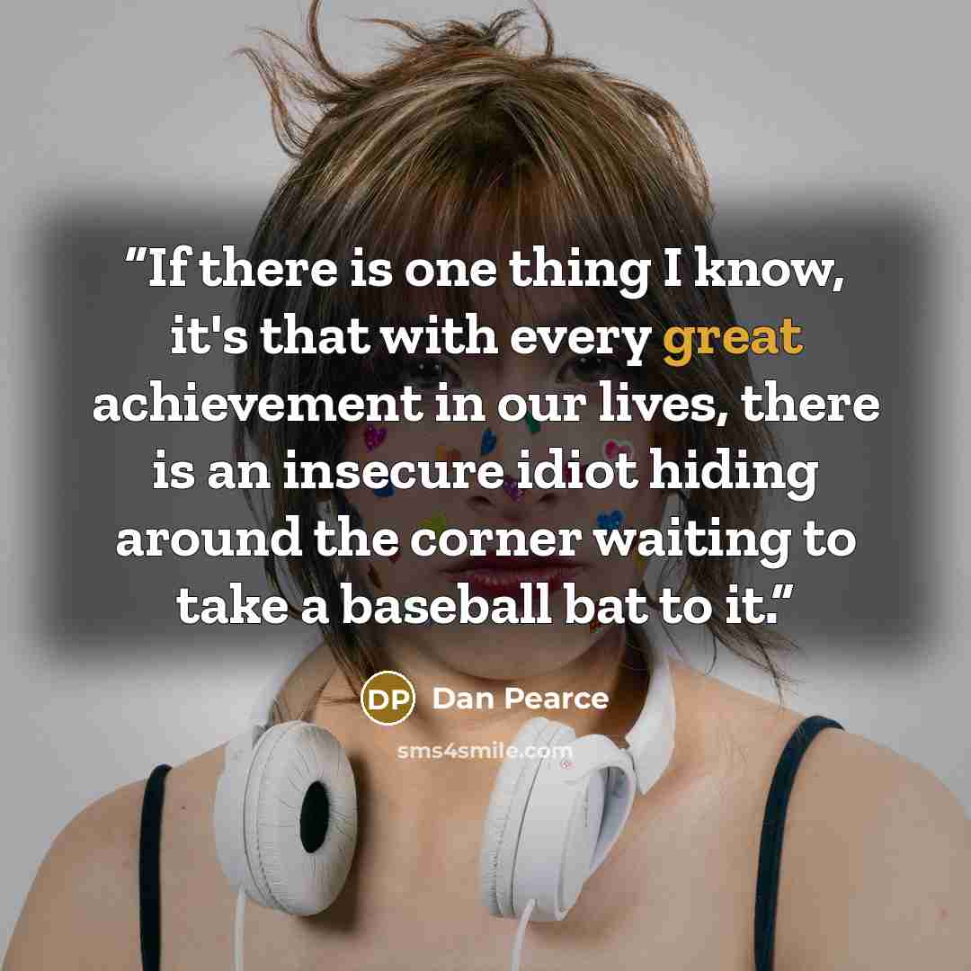 “If there is one thing I know, it's that with every great achievement in our lives, there is an insecure idiot hiding around the corner waiting to take a baseball bat to it.” quote by Dan Pearce