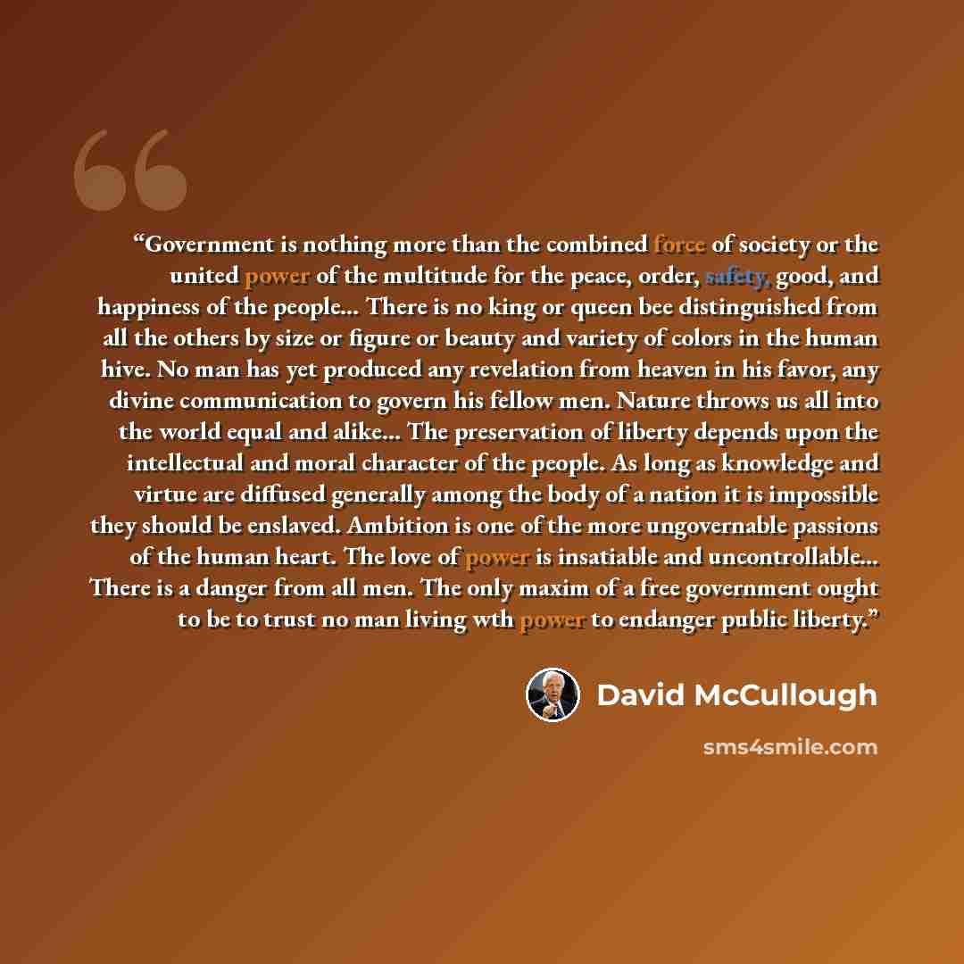 “Government is nothing more than the combined force of society or the united power of the multitude for the peace, order, safety, good, and happiness of the people... There is no king or queen bee distinguished from all the others by size or figure or beauty and variety of colors in the human hive…” quote by David McCullough