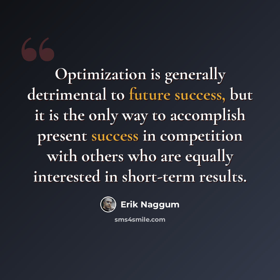 “Optimization is generally detrimental to future success, but it is the only way to accomplish present success in competition with others who are equally interested in short-term results.” quote by Erik Naggum