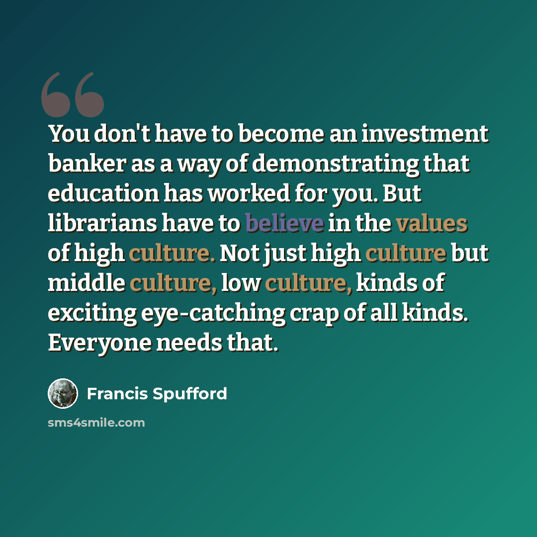 “You don't have to become an investment banker as a way of demonstrating that education has worked for you. But librarians have to believe in the values of high culture. Not just high culture but middle culture, low culture, kinds of exciting eye-catching crap of all kinds. Everyone needs that.” quote by Francis Spufford