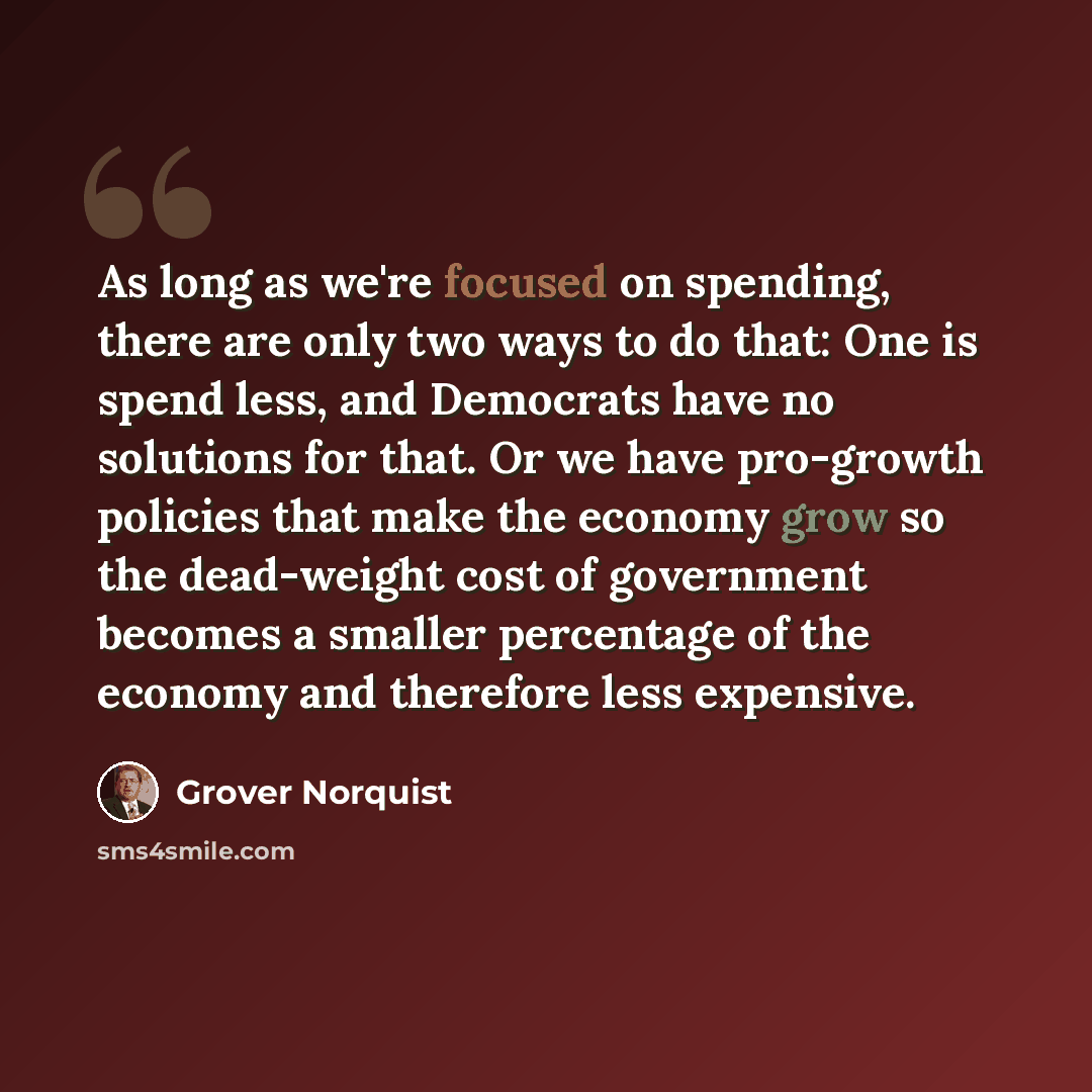 “As long as we're focused on spending, there are only two ways to do that: One is spend less, and Democrats have no solutions for that. Or we have pro-growth policies that make the economy grow so the dead-weight cost of government becomes a smaller percentage of the economy and therefore less…” quote by Grover Norquist