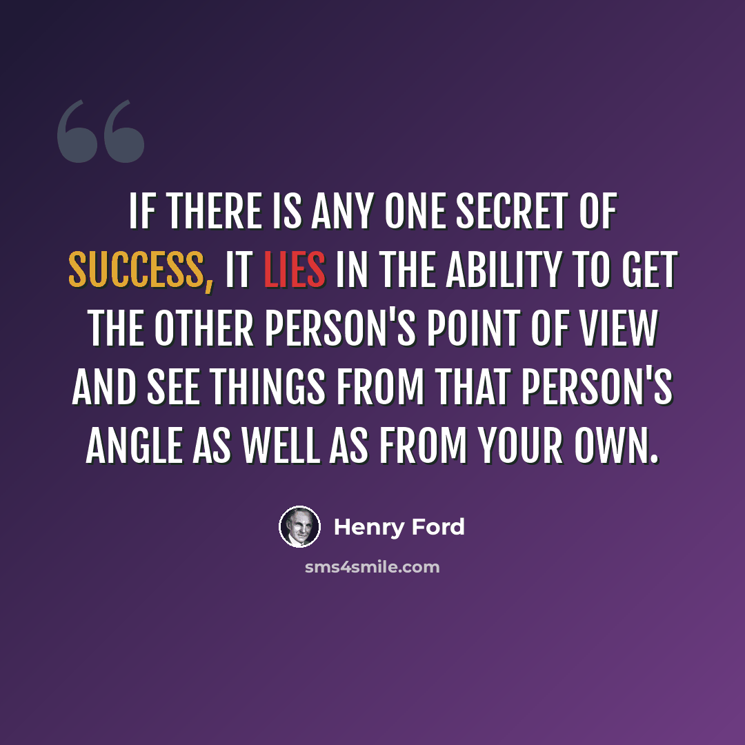 “If there is any one secret of success, it lies in the ability to get the other person's point of view and see things from that person's angle as well as from your own.” quote by Henry Ford