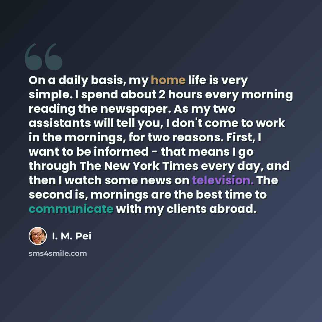 “On a daily basis, my home life is very simple. I spend about 2 hours every morning reading the newspaper. As my two assistants will tell you, I don't come to work in the mornings, for two reasons. First, I want to be informed - that means I go through The New York Times every day, and then I watch…” quote by I. M. Pei