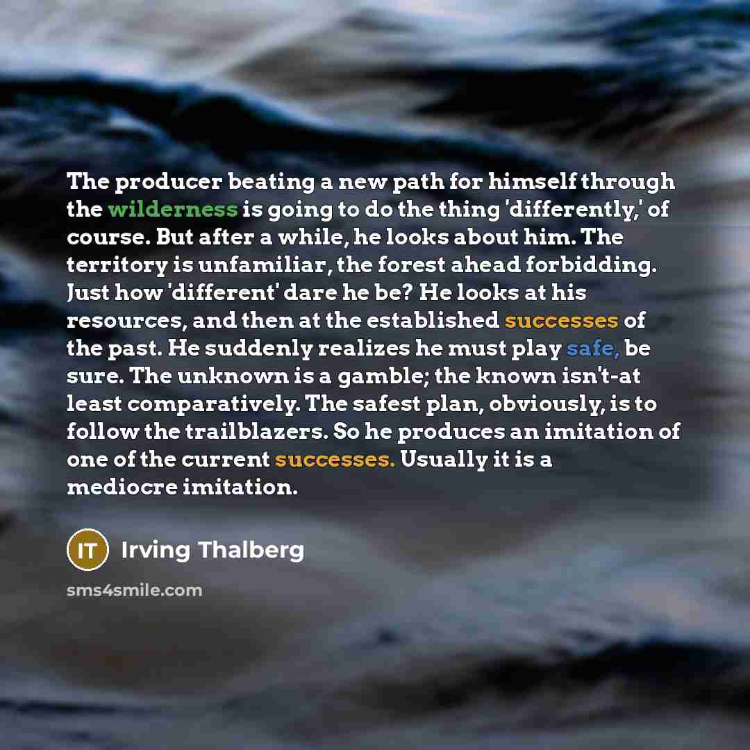 “The producer beating a new path for himself through the wilderness is going to do the thing 'differently,' of course. But after a while, he looks about him. The territory is unfamiliar, the forest ahead forbidding. Just how 'different' dare he be? He looks at his resources, and then at the…” quote by Irving Thalberg