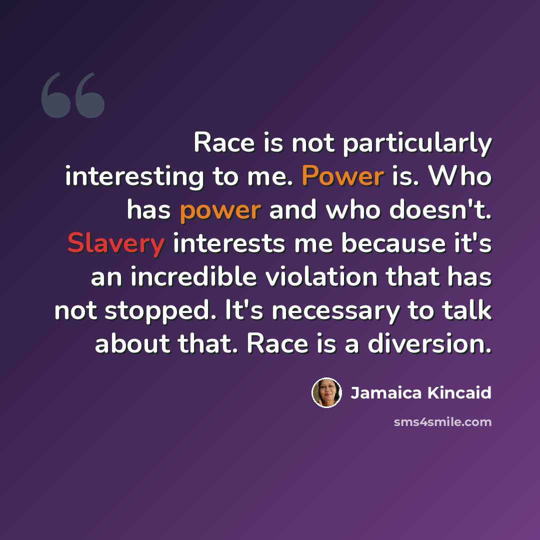 “Race is not particularly interesting to me. Power is. Who has power and who doesn't. Slavery interests me because it's an incredible violation that has not stopped. It's necessary to talk about that. Race is a diversion.” quote by Jamaica Kincaid
