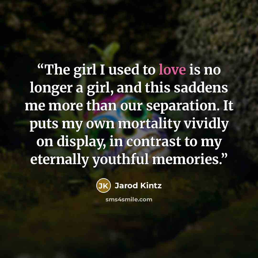 “The girl I used to love is no longer a girl, and this saddens me more than our separation. It puts my own mortality vividly on display, in contrast to my eternally youthful memories.” quote by Jarod Kintz