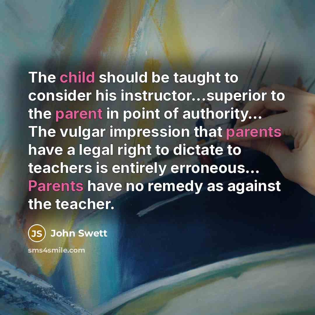 “The child should be taught to consider his instructor...superior to the parent in point of authority… The vulgar impression that parents have a legal right to dictate to teachers is entirely erroneous… Parents have no remedy as against the teacher.” quote by John Swett